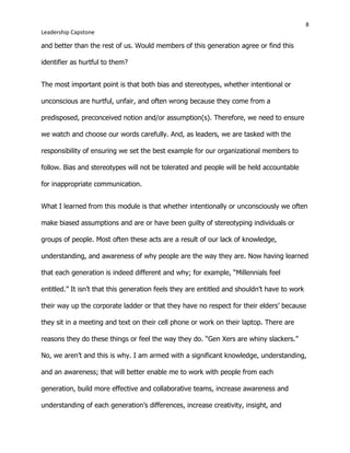 8
Leadership Capstone
and better than the rest of us. Would members of this generation agree or find this
identifier as hurtful to them?
The most important point is that both bias and stereotypes, whether intentional or
unconscious are hurtful, unfair, and often wrong because they come from a
predisposed, preconceived notion and/or assumption(s). Therefore, we need to ensure
we watch and choose our words carefully. And, as leaders, we are tasked with the
responsibility of ensuring we set the best example for our organizational members to
follow. Bias and stereotypes will not be tolerated and people will be held accountable
for inappropriate communication.
What I learned from this module is that whether intentionally or unconsciously we often
make biased assumptions and are or have been guilty of stereotyping individuals or
groups of people. Most often these acts are a result of our lack of knowledge,
understanding, and awareness of why people are the way they are. Now having learned
that each generation is indeed different and why; for example, “Millennials feel
entitled.” It isn’t that this generation feels they are entitled and shouldn’t have to work
their way up the corporate ladder or that they have no respect for their elders’ because
they sit in a meeting and text on their cell phone or work on their laptop. There are
reasons they do these things or feel the way they do. “Gen Xers are whiny slackers.”
No, we aren’t and this is why. I am armed with a significant knowledge, understanding,
and an awareness; that will better enable me to work with people from each
generation, build more effective and collaborative teams, increase awareness and
understanding of each generation’s differences, increase creativity, insight, and
 