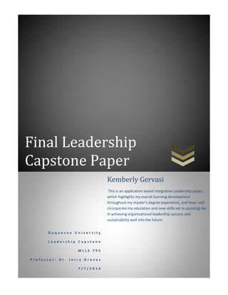 Final Leadership
Capstone Paper
D u q u e s n e U n i v e r s i t y
L e a d e r s h i p C a p s t o n e
M L L S 7 9 5
P r o f e s s o r : D r . J e r r y G r o v e s
7 / 7 / 2 0 1 4
Kemberly Gervasi
This is an application based integrative Leadership paper;
which highlights my overall learning development
throughout my master’s degree experience, and how I will
incorporate my education and new skills-set in assisting me
in achieving organizational leadership success and
sustainability well into the future.
 