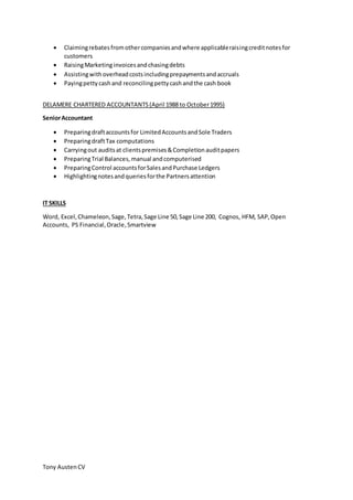 Tony AustenCV
 Claimingrebatesfromothercompaniesandwhere applicableraisingcreditnotesfor
customers
 RaisingMarketinginvoicesandchasingdebts
 Assistingwithoverheadcostsincludingprepaymentsandaccruals
 Payingpettycashand reconcilingpettycashandthe cash book
DELAMERE CHARTERED ACCOUNTANTS(April 1988 to October1995)
SeniorAccountant
 Preparingdraftaccountsfor LimitedAccountsandSole Traders
 PreparingdraftTax computations
 Carryingout auditsat clientspremises&Completionauditpapers
 PreparingTrial Balances,manual andcomputerised
 PreparingControl accountsforSalesandPurchase Ledgers
 Highlightingnotesandqueriesforthe Partnersattention
IT SKILLS
Word, Excel,Chameleon,Sage,Tetra,Sage Line 50,Sage Line 200, Cognos, HFM, SAP,Open
Accounts, PS Financial,Oracle,Smartview
 