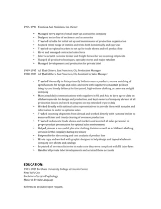  
	
  
1995-­‐1997	
  	
  	
  Favolosa,	
  San	
  Francisco,	
  CA,	
  Owner	
  
	
  
• Managed	
  every	
  aspect	
  of	
  small	
  start-­‐up	
  accessories	
  company	
  
• Designed	
  entire	
  line	
  of	
  neckwear	
  and	
  accessories	
  
• Traveled	
  to	
  India	
  for	
  initial	
  set	
  up	
  and	
  maintenance	
  of	
  production	
  organization	
  
• Sourced	
  entire	
  range	
  of	
  textiles	
  and	
  trims	
  both	
  domestically	
  and	
  overseas	
  
• Traveled	
  to	
  regional	
  markets	
  to	
  set	
  up	
  for	
  trade	
  shows	
  and	
  sell	
  product	
  line	
  
• Hired	
  and	
  managed	
  contracted	
  sales	
  force	
  
• Interfaced	
  with	
  customs	
  broker	
  and	
  freight	
  forwarder	
  on	
  incoming	
  shipments	
  
• Shipped	
  all	
  product	
  to	
  boutiques,	
  specialty	
  stores	
  and	
  major	
  retailers	
  
• Managed	
  developments	
  and	
  production	
  for	
  private	
  label	
  
1989-­‐1995	
  	
  	
  All	
  That	
  Glitters,	
  San	
  Francisco,	
  CA,	
  Production	
  Manager	
  
1988-­‐1989	
  	
  	
  All	
  That	
  Glitters,	
  San	
  Francisco,	
  CA,	
  Assistant	
  to	
  Sales	
  Manager	
  
	
  
• Traveled	
  biannually	
  to	
  Asia-­‐primarily	
  India-­‐to	
  source	
  products,	
  ensure	
  matching	
  of	
  
specifications	
  for	
  design	
  and	
  color,	
  and	
  work	
  with	
  suppliers	
  to	
  maintain	
  product	
  
integrity	
  and	
  timely	
  delivery	
  for	
  fast-­‐paced,	
  high-­‐volume	
  clothing,	
  accessories	
  and	
  gift	
  
company	
  
• Maintained	
  daily	
  communications	
  with	
  suppliers	
  in	
  US	
  and	
  Asia	
  to	
  keep	
  up-­‐to-­‐	
  date	
  on	
  
all	
  developments	
  for	
  design	
  and	
  production,	
  and	
  kept	
  owners	
  of	
  company	
  abreast	
  of	
  all	
  
production	
  issues	
  and	
  work	
  in	
  progress	
  on	
  my	
  extended	
  trips	
  to	
  Asia	
  
• Worked	
  directly	
  with	
  national	
  sales	
  representatives	
  to	
  provide	
  them	
  with	
  samples	
  and	
  
information	
  in	
  order	
  to	
  optimize	
  sales	
  
• Tracked	
  incoming	
  shipments	
  from	
  abroad	
  and	
  worked	
  directly	
  with	
  customs	
  broker	
  to	
  
ensure	
  efficient	
  and	
  timely	
  clearing	
  of	
  overseas	
  production	
  
• Traveled	
  to	
  domestic	
  trade	
  shows	
  and	
  markets	
  and	
  assisted	
  all	
  sales	
  personnel	
  in	
  
proper	
  product	
  presentation	
  for	
  optimal	
  sales	
  environment	
  
• Helped	
  pioneer	
  a	
  successful	
  plus	
  size	
  clothing	
  division	
  as	
  well	
  as	
  a	
  children’s	
  clothing	
  
division	
  for	
  the	
  company	
  during	
  my	
  tenure	
  
• Responsible	
  for	
  the	
  costing	
  and	
  cost	
  analysis	
  of	
  product	
  line	
  
• Wrote	
  copy	
  and	
  worked	
  with	
  graphic	
  designer	
  to	
  help	
  design	
  and	
  layout	
  wholesale	
  
company	
  cost	
  sheets	
  and	
  catalogs	
  
• Inspected	
  all	
  overseas	
  factories	
  to	
  make	
  sure	
  they	
  were	
  compliant	
  with	
  US	
  labor	
  laws	
  
• Handled	
  all	
  private	
  label	
  developments	
  and	
  serviced	
  those	
  accounts	
  
EDUCATION:	
  
1983-­‐1987	
  Fordham	
  University	
  College	
  at	
  Lincoln	
  Center	
  
New	
  York	
  City	
  
Bachelor	
  of	
  Arts	
  in	
  Psychology	
  
Minor	
  in	
  French	
  Language	
  
References	
  available	
  upon	
  request.	
  
 
