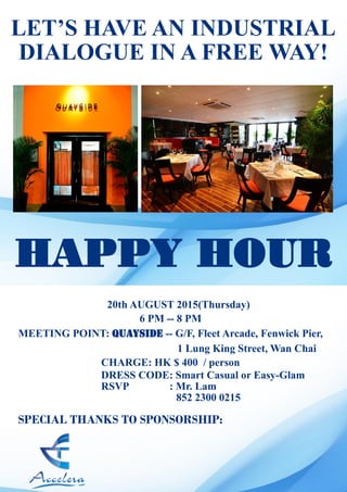 HAPPY HOUR
20th AUGUST 2015(Thursday)
6 PM -- 8 PM
MEETING POINT: Quayside -- G/F, Fleet Arcade, Fenwick Pier,
1 Lung King Street, Wan Chai
CHARGE: HK $ 400 / person
SPECIAL THANKS TO SPONSORSHIP:
LET’S HAVE AN INDUSTRIAL
DIALOGUE IN A FREE WAY!
DRESS CODE: Smart Casual or Easy-Glam
RSVP : Mr. Lam
852 2300 0215
 