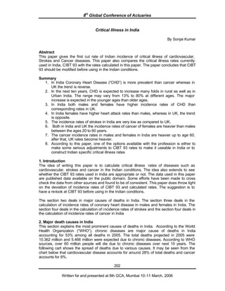 8th
Global Conference of Actuaries
Written for and presented at 8th GCA, Mumbai 10-11 March, 2006
202
Critical Illness in India
By Sonjai Kumar
Abstract
This paper gives the first cut rate of Indian incidence of critical illness of cardiovascular,
Strokes and Cancer diseases. This paper also compares the critical illness rates currently
used in India, CIBT 93 with the rates calculated in this paper. The paper concludes that CIBT
93 should be modified before using in the Indian conditions.
Summary
1. In India Coronary Heart Disease (“CHD”) is more prevalent than cancer whereas in
UK the trend is reverse.
2. In the next ten years, CHD is expected to increase many folds in rural as well as in
Urban India. The range may vary from 13% to 80% at different ages. The major
increase is expected in the younger ages than older ages.
3. In India both males and females have higher incidence rates of CHD than
corresponding rates in UK.
4. In India females have higher heart attack rates than males, whereas in UK, the trend
is opposite.
5. The incidence rates of strokes in India are very low as compared to UK.
6. Both in India and UK the incidence rates of cancer of females are heavier than males
between the ages 20 to 60 years.
7. The cancer incidence rates in males and females in India are heavier up to age 60,
after that, UK rates become heavier.
8. According to this paper, one of the options available with the profession is either to
make some serious adjustments to CIBT 93 rates to make it useable in India or to
construct Indian specific critical illness rates
1. Introduction
The idea of writing this paper is to calculate critical illness rates of diseases such as
cardiovascular, strokes and cancer in the Indian conditions. The idea also extends to see
whether the CIBT 93 rates used in India are appropriate or not. The data used in this paper
are published data available on the public domain. Some efforts have been made to cross
check the data from other sources and found to be of consistent. This paper does throw light
on the deviation of incidence rates of CIBT 93 and calculated rates. The suggestion is to
have a re-look at CIBT 93 before using in the Indian conditions.
The section two deals in major causes of deaths in India. The section three deals in the
calculation of incidence rates of coronary heart disease in males and females in India. The
section four deals in the calculation of incidence rates of strokes and the section four deals in
the calculation of incidence rates of cancer in India
2. Major death causes in India
This section explains the most prominent causes of deaths in India. According to the World
Health Organization (“WHO”), chronic diseases are major cause of deaths in India
accounting for 53% among all deaths in 2005. The total deaths projected in 2005 were
10.362 million and 5.466 million were expected due to chronic diseases. According to WHO
sources, over 60 million people will die due to chronic diseases over next 10 years. The
following cart shows the spread of deaths due to various causes. It may be seen from the
chart below that cardiovascular disease accounts for around 28% of total deaths and cancer
accounts for 8%.
 