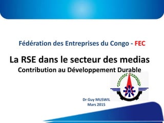 Fédération des Entreprises du Congo - FEC
La RSE dans le secteur des medias
Contribution au Développement Durable
Dr Guy MUSWIL
Mars 2015
 