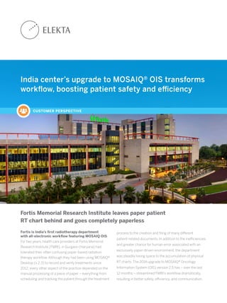 India center’s upgrade to MOSAIQ® OIS transforms
workflow, boosting patient safety and efficiency
CUSTOMER PERSPECTIVE
Fortis Memorial Research Institute leaves paper patient
RT chart behind and goes completely paperless
Fortis is India’s first radiotherapy department
with all-electronic workflow featuring MOSAIQ OIS
For two years, health care providers at Fortis Memorial
Research Institute (FMRI), in Gurgaon (Haryana) had
tolerated their often confusing paper-based radiation
therapy workflow. Although they had been using MOSAIQ®
Desktop (v 2.3) to record and verify treatments since
2012, every other aspect of the practice depended on the
manual processing of a piece of paper – everything from
scheduling and tracking the patient through the treatment
process to the creation and filing of many different
patient-related documents. In addition to the inefficiencies
and greater chance for human error associated with an
exclusively paper-driven environment, the department
was steadily losing space to the accumulation of physical
RT charts. The 2014 upgrade to MOSAIQ® Oncology
Information System (OIS) version 2.5 has – over the last
12 months – streamlined FMRI’s workflow dramatically,
resulting in better safety, efficiency, and communication.
 