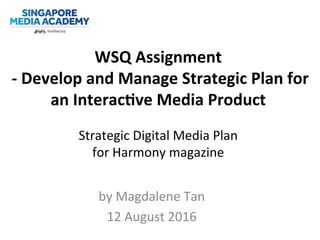 WSQ	
  Assignment	
  
	
  -­‐	
  Develop	
  and	
  Manage	
  Strategic	
  Plan	
  for	
  
an	
  Interac;ve	
  Media	
  Product	
  
	
  
Strategic	
  Digital	
  Media	
  Plan	
  	
  
for	
  Harmony	
  magazine	
  
by	
  Magdalene	
  Tan	
  
12	
  August	
  2016	
  
 