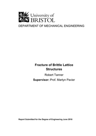 DEPARTMENT OF MECHANICAL ENGINEERING
Report Submitted for the Degree of Engineering June 2016
Fracture of Brittle Lattice
Structures
Robert Tanner
Supervisor: Prof. Martyn Pavier
 