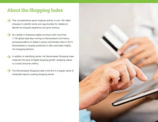 About the Shopping Index
This comprehensive report analyzes activity of over 100 million
shoppers to identify trends and opportunities for retailers to
elevate the shopper experience and grow revenue.
As a leader in enterprise digital commerce with more than
1,100 global retail sites running on Demandware Commerce,
processing billions of dollars in gross merchandise value in 2014,
Demandware is uniquely positioned to offer actionable insights
into shopping behavior. 	
In addition to identifying trends, the Demandware Shopping Index
measures the pace of digital shopping growth, assigning values
to crucial consumer metrics.
The Demandware Shopping Index is the first in a regular series of
scheduled reports covering shopping trends.
 