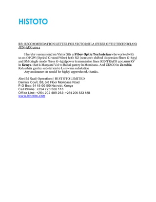 RE: RECOMMENDATION LETTER FOR VICTOR SILA (FIBER OPTIC TECHNICIAN)
JUN-AUG 2014
I hereby recommend on Victor Sila a Fiber Optic Technician whoworked with
us on OPGW (Optical Ground Wire) both NZ (non-zero shifted dispersion fibres G-655)
and SM (single mode fibres G-652)power transmission lines KENTRACO 400,000 KV
in Kenya that is Manyani Voi to Rabai gantry in Mombasa. And ZESCO in Zambia
Kalumbila gantry substation to Lumwana substation
Any assistance on would be highly appreciated, thanks.
Abed M Nzai| Operations| HISTOTO LIMITED
Danny's Court, B8, 3rd Floor Mombasa Road
P.O Box: 9115-00100 Nairobi, Kenya
Cell Phone: +254 720 566 116
Office Line: +254 202 489 262; +254 206 533 188
www.histoto.com
 