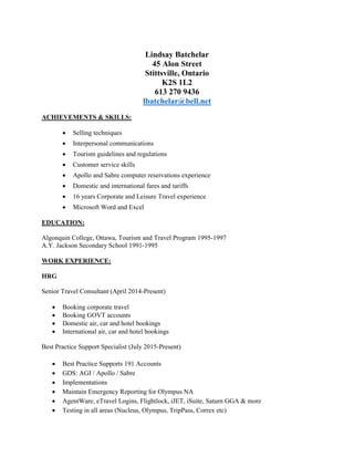Lindsay Batchelar
45 Alon Street
Stittsville, Ontario
K2S 1L2
613 270 9436
lbatchelar@bell.net
ACHIEVEMENTS & SKILLS:
 Selling techniques
 Interpersonal communications
 Tourism guidelines and regulations
 Customer service skills
 Apollo and Sabre computer reservations experience
 Domestic and international fares and tariffs
 16 years Corporate and Leisure Travel experience
 Microsoft Word and Excel
EDUCATION:
Algonquin College, Ottawa, Tourism and Travel Program 1995-1997
A.Y. Jackson Secondary School 1991-1995
WORK EXPERIENCE:
HRG
Senior Travel Consultant (April 2014-Present)
 Booking corporate travel
 Booking GOVT accounts
 Domestic air, car and hotel bookings
 International air, car and hotel bookings
Best Practice Support Specialist (July 2015-Present)
 Best Practice Supports 191 Accounts
 GDS: AGI / Apollo / Sabre
 Implementations
 Maintain Emergency Reporting for Olympus NA
 AgentWare, eTravel Logins, Flightlock, iJET, iSuite, Saturn GGA & more
 Testing in all areas (Nucleus, Olympus, TripPass, Correx etc)
 