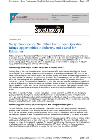December 2, 2011
X-ray Fluorescence: Simplified Instrument Operation
Brings Opportunities in Industry, and a Need for
Education
Today, many X-ray fluorescence (XRF) instruments, particularly handheld units, are cheaper and easier
to use than ever. As a result, industrial use of the technique is on the rise, often involving workers who are
not spectroscopists or even scientists. Maggi Loubser, group chief chemist at PPC Cement in
Johannesburg, South Africa, recently talked to Spectroscopy about how XRF is being used in industry
today, and the resulting need for more XRF training.
Spectroscopy: How do you see XRF being used in industry today?
Loubser: One of the most important recent developments in XRF spectroscopy is the fact that energy
dispersive XRF spectroscopy is becoming almost as good as wavelength dispersive XRF. Not only are
these systems cheaper, but the instruments are so much smaller, with fewer auxiliary systems needed to
run them, and they’re becoming more and more accurate. With these systems, you put XRF spectroscopy
within the means of people who could never afford a spectrometer before. We see that with mining
companies in Africa. Companies that always had to send their samples away for analysis can now afford
to have a desktop energy dispersive system and actually do their analysis at the mine. Instead of waiting
days or weeks for results, they can get immediate results, and can manage their operations much better.
With fast turnaround times on analysis, if something is wrong, they can immediately take corrective
action.
This is true in my industry, too — cement production — where we mainly use XRF for mix design and
quality control. We literally have results within five minutes of a sample being taken in the plant, and
we’ve got automated systems that report results directly in a feedback loop. If something major is wrong,
you can stop the process immediately and prevent damage down the line. When you can make informed
decisions quickly like that, it’s better for the entire business.
Spectroscopy: Has the way your industry uses XRF changed in recent years?
Loubser: Definitely. In the past, we mainly used it for quality control (QC), looking at major elemental
analysis in raw materials, in mix designs, and for process control down to the final product certification.
But in the last few years, environmental legislation has become more stringent, and now we have to do
trace element analysis as well. Our work has basically doubled in the last three to four years as a result.
Previously, such trace analysis was done with inductively coupled plasma (ICP), but I have worked for the
last two and a half years on a system where we have validated XRF for this work. It’s not the ultratrace
analysis you might do for research purposes. We basically want to know if there is less than the legal limit
of a heavy metal in our materials, or do baseline studies. XRF is very effective in these ranges and
relatively cheap compared to ICP, and of course, the man-hour input is a lot less with XRF.
Page 1 of 3Spectroscopy: X-ray Fluorescence: Simplified Instrument Operation Brings Opportuni...
2011/12/08http://license.icopyright.net/user/viewFreeUse.act?fuid=MTQ4MTA0MzY%3D
 
