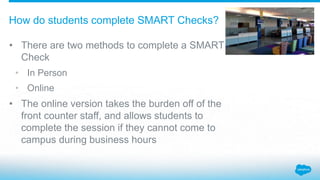• There are two methods to complete a SMART
Check
• In Person
• Online
• The online version takes the burden off of the
front counter staff, and allows students to
complete the session if they cannot come to
campus during business hours
How do students complete SMART Checks?
 