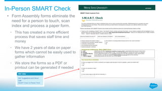 • Form Assembly forms eliminate the
need for a person to touch, scan
index and process a paper form.
• This has created a more efficient
process that saves staff time and
money
• We have 2 years of data on paper
forms which cannot be easily used to
gather information
• We store the forms so a PDF or
printout can be generated if needed
In-Person SMART Check
 