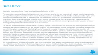 Safe harbor statement under the Private Securities Litigation Reform Act of 1995:
This presentation may contain forward-looking statements that involve risks, uncertainties, and assumptions. If any such uncertainties materialize
or if any of the assumptions proves incorrect, the results of salesforce.com, inc. could differ materially from the results expressed or implied by the
forward-looking statements we make. All statements other than statements of historical fact could be deemed forward-looking, including any
projections of product or service availability, subscriber growth, earnings, revenues, or other financial items and any statements regarding
strategies or plans of management for future operations, statements of belief, any statements concerning new, planned, or upgraded services or
technology developments and customer contracts or use of our services.
The risks and uncertainties referred to above include – but are not limited to – risks associated with developing and delivering new functionality for
our service, new products and services, our new business model, our past operating losses, possible fluctuations in our operating results and rate
of growth, interruptions or delays in our Web hosting, breach of our security measures, the outcome of any litigation, risks associated with
completed and any possible mergers and acquisitions, the immature market in which we operate, our relatively limited operating history, our ability
to expand, retain, and motivate our employees and manage our growth, new releases of our service and successful customer deployment, our
limited history reselling non-salesforce.com products, and utilization and selling to larger enterprise customers. Further information on potential
factors that could affect the financial results of salesforce.com, inc. is included in our annual report on Form 10-K for the most recent fiscal year
and in our quarterly report on Form 10-Q for the most recent fiscal quarter. These documents and others containing important disclosures are
available on the SEC Filings section of the Investor Information section of our Web site.
Any unreleased services or features referenced in this or other presentations, press releases or public statements are not currently available and
may not be delivered on time or at all. Customers who purchase our services should make the purchase decisions based upon features that are
currently available. Salesforce.com, inc. assumes no obligation and does not intend to update these forward-looking statements.
Safe Harbor
 