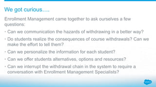 Enrollment Management came together to ask ourselves a few
questions:
• Can we communication the hazards of withdrawing in a better way?
• Do students realize the consequences of course withdrawals? Can we
make the effort to tell them?
• Can we personalize the information for each student?
• Can we offer students alternatives, options and resources?
• Can we interrupt the withdrawal chain in the system to require a
conversation with Enrollment Management Specialists?
We got curious….
 