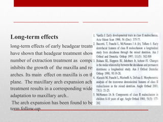 Long-term effects
long-term effects of early headgear treatment on 8-year follow-up
have shown that headgear treatment shows a significant reduction in
number of extraction treatment as compared to controls. The appliance
inhibits the growth of the maxilla and results in wider and longer
arches. Its main effect on maxilla is on the orientation of the maxillary
plane. The maxillary arch expansion achieved during early headgear
treatment results in a corresponding wide lower arch as an
adaptation to maxillary arch..
The arch expansion has been found to be maintained during long-
term follow-up
 