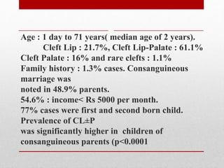 Age : 1 day to 71 years( median age of 2 years).
Cleft Lip : 21.7%, Cleft Lip-Palate : 61.1%
Cleft Palate : 16% and rare clefts : 1.1%
Family history : 1.3% cases. Consanguineous
marriage was
noted in 48.9% parents.
54.6% : income< Rs 5000 per month.
77% cases were first and second born child.
Prevalence of CL±P
was significantly higher in children of
consanguineous parents (p<0.0001
 