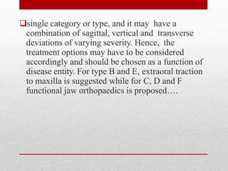 single category or type, and it may have a
combination of sagittal, vertical and transverse
deviations of varying severity. Hence, the
treatment options may have to be considered
accordingly and should be chosen as a function of
disease entity. For type B and E, extraoral traction
to maxilla is suggested while for C, D and F
functional jaw orthopaedics is proposed….
 