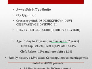 ▪ Aw4es5dr6tf 7gy8huijo
▪ Cty fyguhi9j0
▪ Crtxtrcygv8uh’DSDCHEGFHGVH DUVJ
CEJEPVAEJVGEIOVJEUIOJEI
▪ IHE7FYUEJFGE9JAEIOHJEIUHEVNEGVIEOIJ
▪ Age : 1 day to 71 years( median age of 2 years).
▪ Cleft Lip : 21.7%, Cleft Lip-Palate : 61.1%
Cleft Palate : 16% and rare clefts : 1.1%
▪ Family history : 1.3% cases. Consanguineous marriage was
noted in 48.9% parents.
 