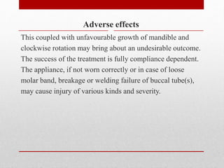 Adverse effects
This coupled with unfavourable growth of mandible and
clockwise rotation may bring about an undesirable outcome.
The success of the treatment is fully compliance dependent.
The appliance, if not worn correctly or in case of loose
molar band, breakage or welding failure of buccal tube(s),
may cause injury of various kinds and severity.
 