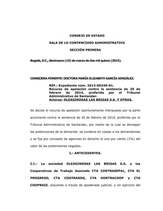 CONSEJO DE ESTADO
SALA DE LO CONTENCIOSO ADMINISTRATIVO
SECCIÓN PRIMERA
Bogotá, D.C., diecinueve (19) de marzo de dos mil quince (2015).
CONSEJERA PONENTE: DOCTORA MARÍA ELIZABETH GARCÍA GONZÁLEZ.
REF.: Expediente núm. 2013-00249-01.
Recurso de apelación contra la sentencia de 20 de
febrero de 2014, proferida por el Tribunal
Administrativo de Santander.
Actoras: OLEAGINOSAS LAS BRISAS S.A. Y OTRAS.
Se decide el recurso de apelación oportunamente interpuesto por la parte
accionante contra la sentencia de 20 de febrero de 2014, proferida por el
Tribunal Administrativo de Santander, por medio de la cual se deniegan
las pretensiones de la demanda; se condena en costas a los demandantes
y se fija por concepto de agencias en derecho el uno por ciento (1%) del
valor de las pretensiones negadas.
I.- ANTECEDENTES.
I.1.- La sociedad OLEAGINOSAS LAS BRISAS S.A. y las
Cooperativas de Trabajo Asociado CTA COOTRASEPAL, CTA EL
PROGRESO, CTA COOTRASOG, CTA HORTRACOOP y CTA
COOPRAIZ, actuando a través de apoderada judicial, y en ejercicio del
 