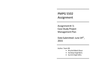 PMPG 5502
Assignment
Assignment#: 5-
Case Study Project
Management Plan
Date Submitted: June 19th
,
2015
Author: Team 08:
 KhushalNilesh Desai
 Hardeep Singh Bains
 Gurmit Singh Sidhu
 