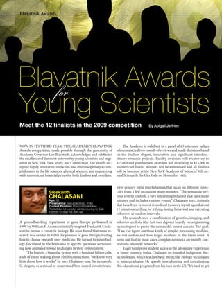 18 www.nyas.org
NOW IN ITS THIRD YEAR, THE ACADEMY’S BLAVATNIK
Awards competition, made possible through the generosity of
Academy Governor Len Blavatnik, acknowledges and celebrates
the excellence of the most noteworthy young scientists and engi-
neers in New York, New Jersey, and Connecticut. The awards rec-
ognize highly innovative, impactful, and interdisciplinary accom-
plishments in the life sciences, physical sciences, and engineering
with unrestricted financial prizes for both finalists and awardees.
The Academy is indebted to a panel of 63 esteemed judges
who conducted two rounds of reviews and made decisions based
on the finalists’ elegant, innovative, and significant interdisci-
plinary research projects. Faculty awardees will receive up to
$25,000 and postdoctoral awardees will receive up to $15,000 in
unrestricted funds. Winners will be announced and all finalists
will be honored at the New York Academy of Sciences’ 6th an-
nual Science & the City Gala on November 16th.
By Abigail Jeffries
Blavatnik Awards
Young Scientists
for
Blavatnik Awards
Meet the 12 ﬁnalists in the 2009 competition
Sreekanth
CHALASANIAge: 33
Provenance: Secunderabad, India
Current Position: Postdoctoral fellow,
Rockefeller University; will be moving to Salk
Institute to start his own lab
A groundbreaking experiment in gene therapy performed in
1990 by William F. Anderson initially inspired Sreekanth Chala-
sani to pursue a career in biology. He soon found that more re-
search was needed to fulfill the promise of gene therapy, leading
him to choose research over medicine. He turned to neurobiol-
ogy, fascinated by the brain and by specific questions surround-
ing how animals respond to changes in their environment.
“The brain is a beautiful system with a hundred billion cells,
each of them making about 10,000 connections. We know very
little about how it works,” he says. Chalasani uses the nematode,
C. elegans, as a model to understand how neural circuits trans-
form sensory input into behaviors that occur on different times-
cales from a few seconds to many minutes. “The nematode ner-
vous system controls a very interesting behavior that lasts many
minutes and includes random events,” Chalasani says. Animals
that have been removed from food (sensory input) spend about
15 minutes searching for it (long-lasting behavior) and executing
behaviors at random intervals.
His research uses a combination of genetics, imaging, and
behavior analysis (the last two depend heavily on engineering
technologies) to probe the nematode’s neural circuits. The goal:
“If we can figure out these kinds of simpler processing modules,
we will understand how larger modules in the brain work. It
turns out that in most cases complex networks are merely con-
nections of simple networks.”
Eager to improve student access to the laboratory experience
in home country, India, Chalasani co-founded Indigenèse Bio-
technologies, which teaches basic molecular biology techniques
to undergraduates. He spends time planning and coordinating
this educational program from his base in the US. “It’s hard to get
 