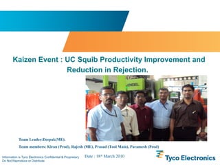 Information is Tyco Electronics Confidential & Proprietary
Do Not Reproduce or Distribute
Kaizen Event : UC Squib Productivity Improvement and
Reduction in Rejection.
Team Leader:Deepak(ME).
Team members: Kiran (Prod), Rajesh (ME), Prasad (Tool Main), Paramesh (Prod)
Date : 18th
March 2010
 