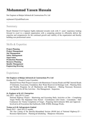 Mohammad Yassen Hussain
Site Engineer at Balajee Infratech & Constructions Pvt. Ltd
myhansari15@rediffmail.com
Summary
Result Oriented Civil Engineer highly dedicated towards work with 3+ years’ experience looking
forward to excel in a reputed organization with a competing position to efficiently deliver the
expertise and competencies for the continued growth and viability of the organization and thereby
building own professional career.
Skills & Expertise
Project Planning
Project Management
Site Management
Safety Management
Supervision
Production Planning
Resource Planning
Quality Management
Engineering Drawing
Experience
Site Engineer at Balajee Infratech & Constructions Pvt. Ltd
October 2013 – Present (2 years 8 months)
Thermal Power Plant Project Concern with Bituminous Concrete Roads and PQC Internal Roads
35 kilometre, Excavation, Foundation, Raw Water Reservoir & Drainage work - Planning Daily
and Weekly Programs for all Machineries and Manpower - Making Necessary Resources
Arrangement for all Site Activities – Site Management – Inspection.
Jr. Engineer at K.A.E. Enterprises
July 2012 – July 2013 (1 year)
National Highway Project - Monitoring and Executing Daily Activities at Site - Completing
Target Within The Stipulated Time Period - Coordination with Clients / Consultants / Sub-
Contractors for Timely Completion of Target - Preparing Sub-Contractor Bills and Approval -
Involved in all Executions like Earthwork, GSB, WMM, Drainage Works.
Trainee at G.R. Infraprojects Limited
March 2012 – April 2012 (1 month)
The four Laning of the Bareilly-Moradabad Section (80.00 km) of National Highway-25 –
Resource Optimization – Planning & Scheduling – Manpower Allocation.
 