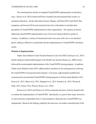 TEAMSTEPPS IN ACUTE CARE 10
The remaining three articles investigated TeamSTEPPS implementation in alternative
ways. Sawyer et al. (2013) trained staff from a hospital unit and measured their results in a
simulation laboratory. On the other hand, Stewart, Manges, and Ward (2015) and Ward, Zhu,
Lampman, and Stewart (2014) used structured interviews with leaders to elucidate their
perceptions of TeamSTEPPS implementation in their organizations. The majority of articles
addressing TeamSTEPPS implementation were of low level and provided low quality of
evidence. In addition, a variety of measurement tools were used, with a low or no statistical
power, making it difficult to scientifically link the implementation of TeamSTEPPS with direct
results.
Methods of Implementation
Tripler Army Medical Center Neonatal Intensive Care Unit (NICU) (Sawyer et al., 2013)
and the inpatient mental health hospital of SA Health Care System (Stead et al., 2009) closely
followed the recommended implementation of the TeamSTEPPS training program. In addition,
Tripler Army Medical Center NICU added medical simulation to the training process, allowing
the TeamSTEPPS to be practiced and evaluated. Conversely, eight hospitals modified and
customized the recommended TeamSTEPPS training program to fit their needs (Beitlich, 2015;
Forse et al., 2011; Mayer et al., 2011; Sheppard et al., 2013; Sonesh et al., 2015; Thomas &
Galla, 2012; Turner, 2012; Weaver, Rosen, et al., 2010).
Stewart et al. (2015) and Ward et al. (2014) conducted interviews with key hospital staff
to evaluate the implementation of TeamSTEPPS. Specifically, as a part of their study, Stewart et
al. interviewed key stakeholders from 12 rural hospitals to determine how TeamSTEPPS was
implemented. Based on the findings yielded by the interviews, the authors classified each of the
 