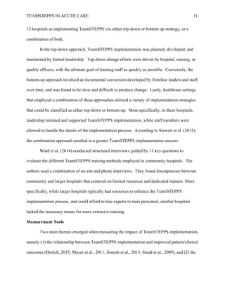 TEAMSTEPPS IN ACUTE CARE 11
12 hospitals as implementing TeamSTEPPS via either top-down or bottom-up strategy, or a
combination of both.
In the top-down approach, TeamSTEPPS implementation was planned, developed, and
maintained by formal leadership. Top-down change efforts were driven by hospital, nursing, or
quality officers, with the ultimate goal of training staff as quickly as possible. Conversely, the
bottom-up approach involved an incremental conversion developed by frontline leaders and staff
over time, and was found to be slow and difficult to produce change. Lastly, healthcare settings
that employed a combination of these approaches utilized a variety of implementation strategies
that could be classified as either top-down or bottom-up. More specifically, in these hospitals,
leadership initiated and supported TeamSTEPPS implementation, while staff members were
allowed to handle the details of the implementation process. According to Stewart et al. (2015),
the combination approach resulted in a greater TeamSTEPPS implementation success.
Ward et al. (2014) conducted structured interviews guided by 11 key questions to
evaluate the different TeamSTEPPS training methods employed in community hospitals. The
authors used a combination of on-site and phone interviews. They found discrepancies between
community and larger hospitals that centered on limited resources and dedicated trainers. More
specifically, while larger hospitals typically had resources to enhance the TeamSTEPPS
implementation process, and could afford to hire experts to train personnel, smaller hospitals
lacked the necessary means for more extensive training.
Measurement Tools
Two main themes emerged when measuring the impact of TeamSTEPPS implementation,
namely (1) the relationship between TeamSTEPPS implementation and improved patient/clinical
outcomes (Bietich, 2015; Mayer et al., 2011; Sonesh et al., 2015; Stead et al., 2009), and (2) the
 
