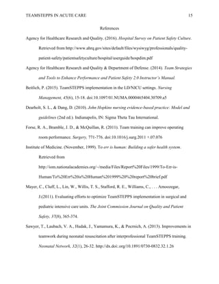 TEAMSTEPPS IN ACUTE CARE 15
References
Agency for Healthcare Research and Quality. (2016). Hospital Survey on Patient Safety Culture.
Retrieved from http://www.ahrq.gov/sites/default/files/wysiwyg/professionals/quality-
patient-safety/patientsafetyculture/hospital/userguide/hospdim.pdf
Agency for Healthcare Research and Quality & Department of Defense. (2014). Team Strategies
and Tools to Enhance Performance and Patient Safety 2.0 Instructor’s Manual.
Beitlich, P. (2015). TeamSTEPPS implementation in the LD/NICU settings. Nursing
Management, 45(6), 15-18. doi:10.1097/01.NUMA.0000465404.30709.a5
Dearholt, S. L., & Dang, D. (2010). John Hopkins nursing evidence-based practice: Model and
guidelines (2nd ed.). Indianapolis, IN: Sigma Theta Tau International.
Forse, R. A., Bramble, J. D., & McQuillan, R. (2011). Team training can improve operating
room performance. Surgery, 771-776. doi:10.1016/j.surg.2011 +.07.076
Institute of Medicine. (November, 1999). To err is human: Building a safer health system.
Retrieved from
http://iom.nationalacademies.org/~/media/Files/Report%20Files/1999/To-Err-is-
Human/To%20Err%20is%20Human%201999%20%20report%20brief.pdf
Mayer, C., Cluff, L., Lin, W., Willis, T. S., Stafford, R. E., Williams, C., . . . Amoozegar,
J.(2011). Evaluating efforts to optimize TeamSTEPPS implementation in surgical and
pediatric intensive care units. The Joint Commission Journal on Quality and Patient
Safety, 37(8), 365-374.
Sawyer, T., Laubach, V. A., Hudak, J., Yamamura, K., & Pocrnich, A. (2013). Improvements in
teamwork during neonatal resuscitation after interprofessional TeamSTEPPS training.
Neonatal Network, 32(1), 26-32. http://dx.doi:.org/10.1891/0730-0832.32.1.26
 