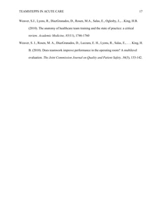 TEAMSTEPPS IN ACUTE CARE 17
Weaver, S.J., Lyons, R., DiazGranados, D., Rosen, M.A., Salas, E., Oglesby, J.,…King, H.B.
(2010). The anatomy of healthcare team training and the state of practice: a critical
review. Academic Medicine, 85(11), 1746-1760
Weaver, S. J., Rosen, M. A., DiazGranados, D., Lazzara, E. H., Lyons, R., Salas, E., . . . King, H.
B. (2010). Does teamwork improve performance in the operating room? A multilevel
evaluation. The Joint Commission Journal on Quality and Patient Safety, 36(3), 133-142.
 
