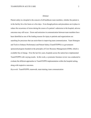 TEAMSTEPPS IN ACUTE CARE 2
Abstract
Patient safety in a hospital is the concern of all healthcare team members, whether the patient is
in the facility for a few hours or a few days. Even though policies and procedures are in place to
reduce the occurrence of errors during the course of a patient’s admission to the hospital, adverse
outcomes may still occur. Errors and omissions in communication between team members have
been identified as one of the leading reasons for injury to patients and organizations are
searching for processes that can assist them in improving team communication. Team Strategies
and Tools to Enhance Performance and Patient Safety (TeamSTEPPS) is a government-
sponsored program founded on the principles of Crew Resource Management (CRM), which is
available free of charge. Over the last few years, hospitals across the nation have implemented
TeamSTEPPS with varying results. In this work, a systematic literature review was conducted to
evaluate the different approaches to TeamSTEPPS implementation within the hospital setting,
along with respective outcomes.
Keywords: TeamSTEPPS, teamwork, team training, team communication
 