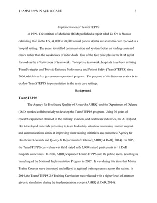 TEAMSTEPPS IN ACUTE CARE 3
Implementation of TeamSTEPPS
In 1999, The Institute of Medicine (IOM) published a report titled To Err is Human,
estimating that, in the US, 44,000 to 98,000 annual patient deaths are related to care received in a
hospital setting. The report identified communication and system factors as leading causes of
errors, rather than the weaknesses of individuals. One of the five principles in the IOM report
focused on the effectiveness of teamwork. To improve teamwork, hospitals have been utilizing
Team Strategies and Tools to Enhance Performance and Patient Safety (TeamSTEPPS) since
2006, which is a free government-sponsored program. The purpose of this literature review is to
explore TeamSTEPPS implementation in the acute care settings.
Background
TeamSTEPPS
The Agency for Healthcare Quality of Research (AHRQ) and the Department of Defense
(DoD) worked collaboratively to develop the TeamSTEPPS program. Using 30 years of
research experience obtained in the military, aviation, and healthcare industries, the AHRQ and
DoD developed materials pertaining to team leadership, situation monitoring, mutual support,
and communications aimed at improving team training initiatives and outcomes (Agency for
Healthcare Research and Quality & Department of Defense [AHRQ & DoD], 2014). In 2005,
the TeamSTEPPS curriculum was field tested with 5,000 trained participants in 19 DoD
hospitals and clinics. In 2006, AHRQ expanded TeamSTEPPS into the public arena, resulting in
launching of the National Implementation Program in 2007. It was during this time that Master
Trainer Courses were developed and offered at regional training centers across the nation. In
2014, the TeamSTEPPS 2.0 Training Curriculum was released with a higher level of attention
given to simulation during the implementation process (AHRQ & DoD, 2014).
 