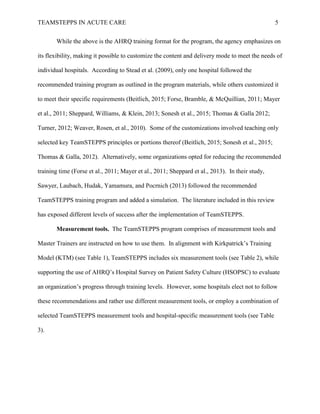 TEAMSTEPPS IN ACUTE CARE 5
While the above is the AHRQ training format for the program, the agency emphasizes on
its flexibility, making it possible to customize the content and delivery mode to meet the needs of
individual hospitals. According to Stead et al. (2009), only one hospital followed the
recommended training program as outlined in the program materials, while others customized it
to meet their specific requirements (Beitlich, 2015; Forse, Bramble, & McQuillian, 2011; Mayer
et al., 2011; Sheppard, Williams, & Klein, 2013; Sonesh et al., 2015; Thomas & Galla 2012;
Turner, 2012; Weaver, Rosen, et al., 2010). Some of the customizations involved teaching only
selected key TeamSTEPPS principles or portions thereof (Beitlich, 2015; Sonesh et al., 2015;
Thomas & Galla, 2012). Alternatively, some organizations opted for reducing the recommended
training time (Forse et al., 2011; Mayer et al., 2011; Sheppard et al., 2013). In their study,
Sawyer, Laubach, Hudak, Yamamura, and Pocrnich (2013) followed the recommended
TeamSTEPPS training program and added a simulation. The literature included in this review
has exposed different levels of success after the implementation of TeamSTEPPS.
Measurement tools. The TeamSTEPPS program comprises of measurement tools and
Master Trainers are instructed on how to use them. In alignment with Kirkpatrick’s Training
Model (KTM) (see Table 1), TeamSTEPPS includes six measurement tools (see Table 2), while
supporting the use of AHRQ’s Hospital Survey on Patient Safety Culture (HSOPSC) to evaluate
an organization’s progress through training levels. However, some hospitals elect not to follow
these recommendations and rather use different measurement tools, or employ a combination of
selected TeamSTEPPS measurement tools and hospital-specific measurement tools (see Table
3).
 