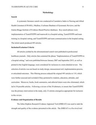 TEAMSTEPPS IN ACUTE CARE 8
Methodology
Search
A systematic literature search was conducted in Cumulative Index to Nursing and Allied
Health Literature (CINAHL), Medline, Cochrane Database of Systematic Reviews, and the
Joanna Briggs Institute of Evidence-Based Practice databases. Key search phrases were
implementation of TeamSTEPPS and teamwork in a hospital setting, TeamSTEPPS and team
training in a hospital setting, and TeamSTEPPS and team communication in the hospital setting.
The initial search produced 493 articles.
Inclusion/Exclusion Criteria
All articles yielded by the aforementioned search were published in professional
healthcare journals. Only articles that contained the phrase “Implementation of TeamSTEPPS in
a hospital setting,” and were published between January 2007 and September 2015, as well as
printed in the English language, were considered for inclusion in a more detailed review. The
selection of articles was not based on study design, measurement tool, implementation process,
or articulated outcomes. This filtering process reduced the original 493 articles to 118, which
were further assessed and excluded if they pertained to students, education, attitudes, and
curriculum. Moreover, books, book summaries, and editorial letters were also eliminated, which
led to 54 possible articles. Following a review of the 54 abstracts, to ensure that TeamSTEPPS
was the primary intervention in the study, only 12 articles emerged as appropriate for inclusion
in this review.
Evidence and Organization of Results
The Johns Hopkins Research Evidence Appraisal Tool (JHREAT) was used to rank the
strength and quality of the evidence presented in this article. The JHREAT is a five-level tool
 