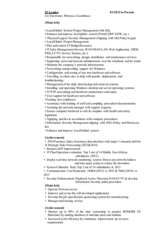 IT Leader 01/2012 to Present
LG Electronics Morocco, Casablanca
[Main Job]
• Local/Global System Project Management with HQ,
• Enhance and improve local/global system (Portal/ ERP/ EDW, etc.)
• Physical/Logical Security Management (Aligning with HQ Policy/Legal)
• Local/Global Project Management.
• Plan and control IT Budget/Resource.
• IT Infra Management (Servers,WAN/MAN/LAN,Web Application, DRM,
PBX, CCTV,Service System, etc.).
• Responsible for networking, design, installation and maintenance services.
• Supporting users and network administrators over the telephone and by email.
• Maintain the company’s network infrastructure.
• Networking and providing support for Windows.
• Configuration and testing of any new hardware and software.
• Travelling to client sites to help with installs, deployment, and
troubleshooting.
• Management of the daily data backup and retrieval scheme.
• Installing and operating Windows desktop and server operating systems.
• TCP/IP networking and hardware maintenance and repair.
• User support for hardware and software
•Training new employees.
• Assistance with training of staff and compiling procedural documentation.
• Assisting the network manager with support requests.
• Ensure computer hardware is safe & complies with health and safety
legislation.
• Applying patches in accordance with company procedures.
• Information Security Management aligning with HQ's Policy and Moroccan
law
• Enhance and improve Local/Global system
[Achievement]
• PSI (Purchase,Sales,Inventory) data interface with major 3 channels interms
of Strategic Sales Forecasting (2013&2014)
• Business KPI Improvement:
• IT Plan/Operation evaluation: Top 3 out of 14 Middle EastAfrican
subsidiaries (2013)
• Deploy real-time network monitoring system: Detect any network failures
and take quick action to reduce the downtime
• System Utilization Rate:Top 2 out of 14 subsidiaries in 2013
• Communication Cost Reduction: 184K$ (2013) vs 2012 & 76K$ (2014) vs
2013
• Security Enhancement: Deployed Active Directory/NAS/CCTV & develop
Information Security policy/procedure
[Main Job]
• Operate Netware server
• Improve and revise the self-developed applications
• Develop the job specification generating system for manufacturing
• Manage mail hosting service
[Achievement]
• Shorten up to 80% of the time consuming to prepare BOM(Bill Of
Materials) by making database of machine parts and solution.
• Increased work efficiency by continuous improvement up on users
requirements
 