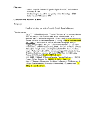 Education
• Master Degree in Information System – Lyon- France at Claude Bernard
University in 2009.
• Bachelor Degree in Analysis and Quality control Technology – FSTS
Settat Hassan 1st
Morocco in 2006.
Extracurricular Activities & Skill
Languages
Excellent in written and spoken French & English, Basic in Germany.
Training courses
2015-①IT Budget Management, ②Active Directory (AD architecture:Domain,
Site), AD services (Policy and security , Client standardization ..), AD
operation R&R,AD server Management . ③LGE Group Mail (troubleshooting,
Setup & Practice) ④NetworkManagement,⑤Security. In LG CNS Netherland
2014&2013 ①Advanced Web Analytic,Microsite / Campaign Analytic
Tagging, Blog Analytics, Analytics Metrics before site visits. ②SEO Trend ,
Technical SEO & SEO Implementation , GSMO Analytics Dashboard ③Online
Ad Analysis , Google online Marketing Trend, CMS MKT Basic , Facebook
Insight , Authoring Tool, LG.COM Governance Support Structure & Service,
BrightCove Solutions, Microsite QA Guide ④MKT-Sales-CsModelMapping
Process,,⑤FlixMedia, In LG CNS SEOUL Korea
2012~2013: ①Global IT Infra & Security Training/Conference, ②CFO
Course, ③Core Process, In LG RH Q Dubai Emirate
2002 - ①Resource Management for Group Performance, ②DB structure &
Design, ③Data Modeling, ④Weblogic Administration, ⑤MS Office In LG
RH Q Dubai Emirate .
 