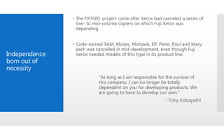 Independence
born out of
necessity
 The FX3500 project came after Xerox had canceled a series of
low- to mid-volume copiers on which Fuji Xerox was
depending.
 Code-named SAM, Moses, Mohawk, Elf, Peter, Paul and Mary,
each was cancelled in mid-development, even though Fuji
Xerox needed models of this type in its product line.
“As long as I am responsible for the survival of
this company, I can no longer be totally
dependent on you for developing products. We
are going to have to develop our own."
- Tony Kobayashi
 
