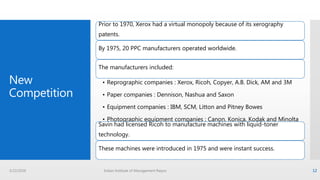 New
Competition
Prior to 1970, Xerox had a virtual monopoly because of its xerography
patents.
By 1975, 20 PPC manufacturers operated worldwide.
The manufacturers included:
• Reprographic companies : Xerox, Ricoh, Copyer, A.B. Dick, AM and 3M
• Paper companies : Dennison, Nashua and Saxon
• Equipment companies : IBM, SCM, Litton and Pitney Bowes
• Photographic equipment companies : Canon, Konica, Kodak and Minolta
• Consumer electronics companies : Sharp and Toshiba
Savin had licensed Ricoh to manufacture machines with liquid-toner
technology.
These machines were introduced in 1975 and were instant success.
3/22/2016 Indian Institute of Management Raipur 12
 