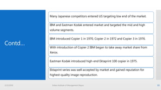 Contd…
Many Japanese competitors entered US targeting low end of the market.
IBM and Eastman Kodak entered market and targeted the mid and high
volume segments.
IBM introduced Copier 1 in 1970, Copier 2 in 1972 and Copier 3 in 1976.
With introduction of Copier 2 IBM began to take away market share from
Xerox.
Eastman Kodak introduced high-end Ektaprint 100 copier in 1975.
Ektaprint series was well accepted by market and gained reputation for
highest-quality image reproduction.
3/22/2016 Indian Institute of Management Raipur 13
 