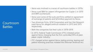 Courtroom
Battles
 Xerox was involved in a series of courtroom battles in 1970s.
 Xerox sued IBM for patent infringement for Copier 1 in 1970
and IBM countersued.
 Xerox won some of the suits and firms settled on agreement
of exchange of patents and $25million payment to Xerox.
 Two American firms, SCM Corporation and Van Dyk Research
sued Xerox for alleged antitrust violation in 1973 and 1975
respectively.
 Both the companies lost their suits in 1978-1979.
 In 1973, Federal Trade Commission (FTC) initiated action
against Xerox charging that the firm controlled 95% of plain
paper copier industry.
 FTC charged action against Xerox stating pricing, leasing and
patent licensing practices violated the Sherman Antitrust Act.
3/22/2016 Indian Institute of Management Raipur 15
 