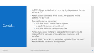Contd…
 In 1975, Xerox settled out of court by signing consent decree
with the FTC.
 Xerox agreed to license more than 1700 past and future
patents for 10 years.
 Competitors were permitted
 to license up to 3 patents free of royalties,
 to pay 0.5% revenues on next 3 and
 to license additional patents royalty free
 Xerox also agreed to forgive past patent infringements, to
cease offering package-pricing plans on machines and
supplies.
 Kodak, IBM, Canon, Ricoh and other Japanese firms secured
Xerox licenses under this arrangement.
3/22/2016 Indian Institute of Management Raipur 16
 