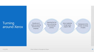 Turning
around Xerox
Development of the
10 series, new family
of copiers.
Xerox’s Leadership
through Quality
program, 1981.
Importing from Fuji
Xerox and learning
their production
practices.
Diversify out of
copiers by acquiring
financial services
companies.
3/22/2016 Indian Institute of Management Raipur 18
 
