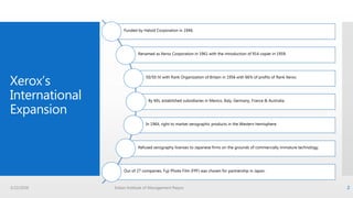 Xerox’s
International
Expansion
Funded by Haloid Corporation in 1946.
Renamed as Xerox Corporation in 1961 with the introduction of 914 copier in 1959.
50/50 JV with Rank Organization of Britain in 1956 with 66% of profits of Rank Xerox.
By 60s, established subsidiaries in Mexico, Italy, Germany, France & Australia.
In 1964, right to market xerographic products in the Western hemisphere.
Refused xerography licenses to Japanese firms on the grounds of commercially immature technology.
Out of 27 companies, Fuji Photo Film (FPF) was chosen for partnership in Japan.
3/22/2016 Indian Institute of Management Raipur 2
 