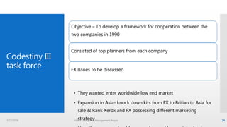 Codestiny III
task force
Objective – To develop a framework for cooperation between the
two companies in 1990
Consisted of top planners from each company
FX Issues to be discussed
• They wanted enter worldwide low end market
• Expansion in Asia- knock down kits from FX to Britian to Asia for
sale & Rank Xerox and FX possessing different marketing
strategy3/22/2016 Indian Institute of Management Raipur 24
 