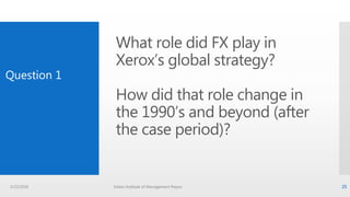 What role did FX play in
Xerox’s global strategy?
How did that role change in
the 1990’s and beyond (after
the case period)?
Question 1
3/22/2016 Indian Institute of Management Raipur 25
 