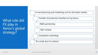 A manufacturing and marketing unit for the Asian market
Transfer of production facilities to Fuji Xerox.
R&D partnership.
TQC initiator.
Competitor watchdog.
“It’s small, but it’s a Xerox”.
3/22/2016 Indian Institute of Management Raipur 26
What role did
FX play in
Xerox’s global
strategy?
 