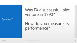 Was FX a successful joint
venture in 1990?
How do you measure its
performance?
Question 2
3/22/2016 Indian Institute of Management Raipur 28
 