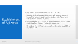 Establishment
of Fuji Xerox
 Fuji Xerox- 50/50 JV between FPF & RX in 1962.
 Disapproved by Japanese Govt. as solely a sales company ,
hence later became a contracting partner with Rank Xerox
with exclusive patents in Japan.
 Exclusive rights to FX to sell in Japan, Indonesia, South Korea,
the Philippines, Taiwan, Thailand & Indochina.
 FX paid royalty of 5% on revenues from the sales plus 50% of
its profit to RX.
3/22/2016 Indian Institute of Management Raipur 3
 
